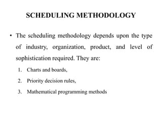 SCHEDULING METHODOLOGY
• The scheduling methodology depends upon the type
of industry, organization, product, and level of
sophistication required. They are:
1. Charts and boards,
2. Priority decision rules,
3. Mathematical programming methods
 