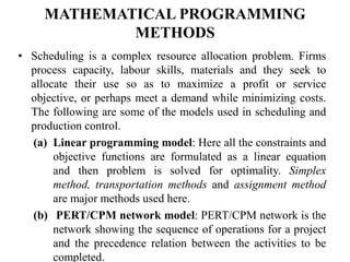 MATHEMATICAL PROGRAMMING
METHODS
• Scheduling is a complex resource allocation problem. Firms
process capacity, labour skills, materials and they seek to
allocate their use so as to maximize a profit or service
objective, or perhaps meet a demand while minimizing costs.
The following are some of the models used in scheduling and
production control.
(a) Linear programming model: Here all the constraints and
objective functions are formulated as a linear equation
and then problem is solved for optimality. Simplex
method, transportation methods and assignment method
are major methods used here.
(b) PERT/CPM network model: PERT/CPM network is the
network showing the sequence of operations for a project
and the precedence relation between the activities to be
completed.
 