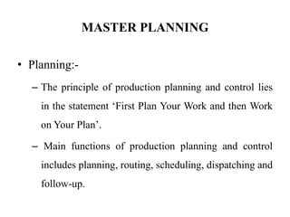 MASTER PLANNING
• Planning:-
– The principle of production planning and control lies
in the statement ‘First Plan Your Work and then Work
on Your Plan’.
– Main functions of production planning and control
includes planning, routing, scheduling, dispatching and
follow-up.
 
