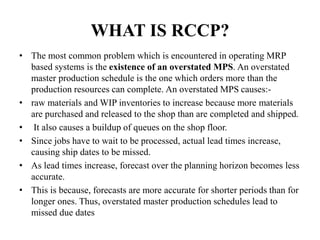 WHAT IS RCCP?
• The most common problem which is encountered in operating MRP
based systems is the existence of an overstated MPS. An overstated
master production schedule is the one which orders more than the
production resources can complete. An overstated MPS causes:-
• raw materials and WIP inventories to increase because more materials
are purchased and released to the shop than are completed and shipped.
• It also causes a buildup of queues on the shop floor.
• Since jobs have to wait to be processed, actual lead times increase,
causing ship dates to be missed.
• As lead times increase, forecast over the planning horizon becomes less
accurate.
• This is because, forecasts are more accurate for shorter periods than for
longer ones. Thus, overstated master production schedules lead to
missed due dates
 