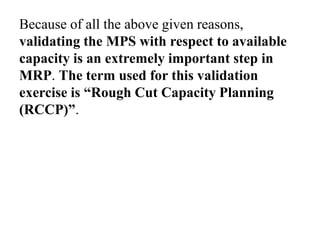 Because of all the above given reasons,
validating the MPS with respect to available
capacity is an extremely important step in
MRP. The term used for this validation
exercise is “Rough Cut Capacity Planning
(RCCP)”.
 
