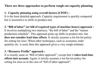 There are three approaches to perform rough cut capacity planning:
1. Capacity planning using overall factors (CPOF) :
It is the least detailed approach. Capacity requirement is quickly computed
but is insensitive to shifts in product mix.
2. “Bill of labor” (or bill of required types of machine hours) approach :
It involves multiplying two matrices, “the bill of labor” and the “master
production schedule”. This approach picks up shifts in product mix, but
does not consider lead time offsets. It strictly assumes a lot-for-lot policy
for setting lot sizes. When other techniques, such as economic order
quantity etc. is used, then this approach gives a very rough estimate.
3. “Resource Profile” approach :
It is exactly same as “Bill of labor approach”, except that it takes lead-time
offsets into account. Again, it strictly assumes a lot-for-lot policy for
setting lot sizes as in the case of “bill of labor approach”.
 