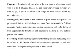 • Planning is deciding in advance what to do, how to do it, when to do it and
who is to do it. Planning bridges the gap from where we are, to where we
want to go. It makes it possible for things to occur which would not
otherwise happen.
• Routing may be defined as the selection of path which each part of the
product will follow, which being transformed from raw material to finished
products. Routing determines the most advantageous path to be followed
from department to department and machine to machine till raw material
gets its final shape.
• Scheduling determines the programmer for the operations. Scheduling may
be defined as ‘the fixation of time and date for each operation’ as well as it
determines the sequence of operations to be followed.
 