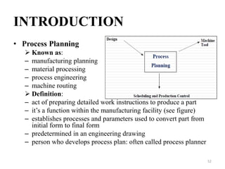 INTRODUCTION
• Process Planning
 Known as:
– manufacturing planning
– material processing
– process engineering
– machine routing
 Definition:
– act of preparing detailed work instructions to produce a part
– it’s a function within the manufacturing facility (see figure)
– establishes processes and parameters used to convert part from
initial form to final form
– predetermined in an engineering drawing
– person who develops process plan: often called process planner
52
 