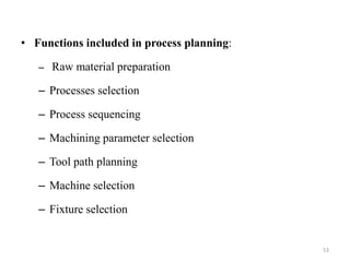 • Functions included in process planning:
– Raw material preparation
– Processes selection
– Process sequencing
– Machining parameter selection
– Tool path planning
– Machine selection
– Fixture selection
53
 