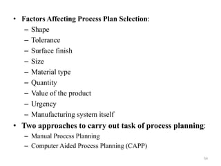 • Factors Affecting Process Plan Selection:
– Shape
– Tolerance
– Surface finish
– Size
– Material type
– Quantity
– Value of the product
– Urgency
– Manufacturing system itself
• Two approaches to carry out task of process planning:
– Manual Process Planning
– Computer Aided Process Planning (CAPP)
54
 