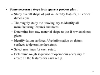 • Some necessary steps to prepare a process plan :
– Study overall shape of part ⇒ identify features, all critical
dimensions
– Thoroughly study the drawing; try to identify all
manufacturing features and notes
– Determine best raw material shape to use if raw stock not
given
– Identify datum surfaces; Use information on datum
surfaces to determine the setups
– Select machines for each setup.
– Determine rough sequence of operations necessary to
create all the features for each setup
56
 