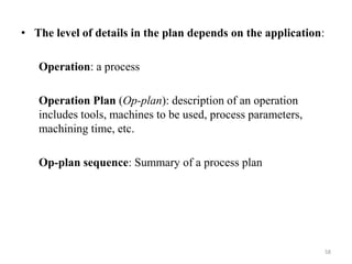 • The level of details in the plan depends on the application:
Operation: a process
Operation Plan (Op-plan): description of an operation
includes tools, machines to be used, process parameters,
machining time, etc.
Op-plan sequence: Summary of a process plan
58
 