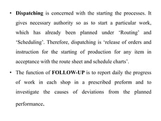 • Dispatching is concerned with the starting the processes. It
gives necessary authority so as to start a particular work,
which has already been planned under ‘Routing’ and
‘Scheduling’. Therefore, dispatching is ‘release of orders and
instruction for the starting of production for any item in
acceptance with the route sheet and schedule charts’.
• The function of FOLLOW-UP is to report daily the progress
of work in each shop in a prescribed preform and to
investigate the causes of deviations from the planned
performance.
 