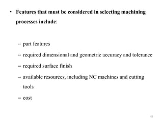 • Features that must be considered in selecting machining
processes include:
– part features
– required dimensional and geometric accuracy and tolerance
– required surface finish
– available resources, including NC machines and cutting
tools
– cost
61
 