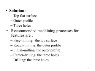 • Solution:
– Top flat surface
– Outer profile
– Three holes
• Recommended machining processes for
features are :
– Face-milling: the top surface
– Rough-milling: the outer profile
– Finish-milling: the outer profile
– Center-drilling: the three holes
– Drilling: the three holes
63
 