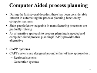 Computer Aided process planning
• During the last several decades, there has been considerable
interest in automating the process planning function by
computer systems
• Shop people knowledgeable in manufacturing processes are
gradually retiring
• An alternative approach to process planning is needed and
computer-aided process planning(CAPP) provides this
alternative
• CAPP Systems
• CAPP systems are designed around either of two approaches :
– Retrieval systems
– Generative systems
66
 