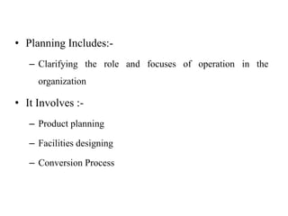 • Planning Includes:-
– Clarifying the role and focuses of operation in the
organization
• It Involves :-
– Product planning
– Facilities designing
– Conversion Process
 