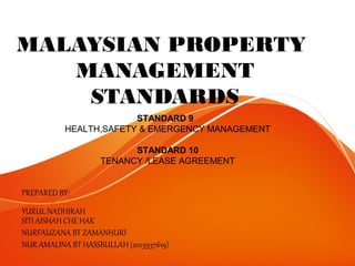 MALAYSIAN PROPERTY
MANAGEMENT
STANDARDS
PREPARED BY:
YURUL NADHIRAH
SITI AISHAH CHE HAK
NURFAUZANA BT ZAMANHURI
NUR AMALINA BT HASSBULLAH (2013937619)
STANDARD 9
HEALTH,SAFETY & EMERGENCY MANAGEMENT
STANDARD 10
TENANCY /LEASE AGREEMENT
 