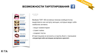 ВОЗМОЖНОСТИ ТАРГЕТИРОВАНИЯ
Соцсети
Выбрав ТОП -50 основных beauty-сообществ мы
выделяем в них кагорту женщин, которые ведут себя
наиболее активно:
- пишут комментарии
- ставят лайки
- создают посты
И приглашаем их вступить в группу Avon с призывом
«почувствуй себя настоящим экспертом в красоте!»
 
