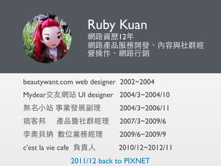 Ruby Kuan
網路資歷12年
網路產品服務開發、內容與社群經
營操作、網路⾏行銷
beautywant.com web designer 2002~2004
Mydear交友網站 UI designer 2004/3~2004/10
無名...