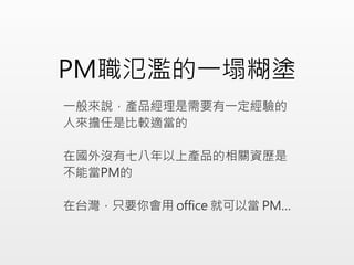 PM職氾濫的一塌糊塗
一般來說，產品經理是需要有一定經驗的
人來擔任是比較適當的
在國外沒有七八年以上產品的相關資歷是
不能當PM的
在台灣，只要你會用 office 就可以當 PM…
 