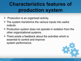 Characteristics features of
production system
 Production is an organized activity.
 The system transforms the various inputs into useful
outputs.
 Production system does not operate in isolation from the
other organizational systems.
 There exists a feedback about the activities which is
essential to control and improve
system performance.
 