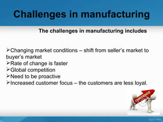 Challenges in manufacturing
The challenges in manufacturing includes
Changing market conditions – shift from seller’s market to
buyer’s market
Rate of change is faster
Global competition
Need to be proactive
Increased customer focus – the customers are less loyal.
 