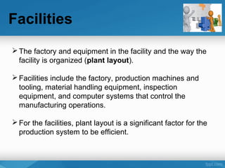 Facilities
The factory and equipment in the facility and the way the
facility is organized (plant layout).
Facilities include the factory, production machines and
tooling, material handling equipment, inspection
equipment, and computer systems that control the
manufacturing operations.
For the facilities, plant layout is a significant factor for the
production system to be efficient.
 