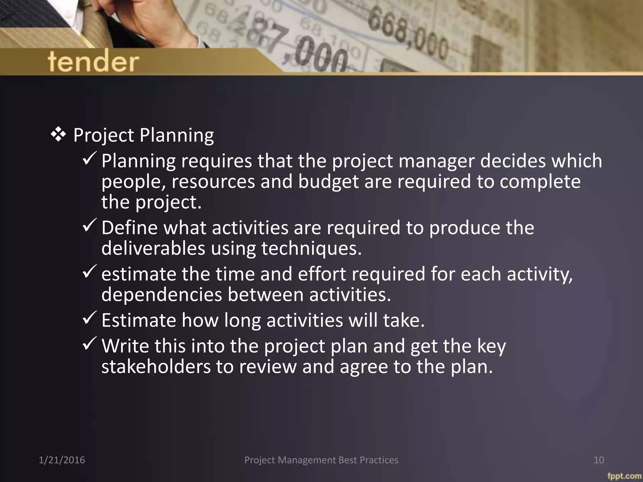  Project Planning
 Planning requires that the project manager decides which
people, resources and budget are required to complete
the project.
 Define what activities are required to produce the
deliverables using techniques.
 estimate the time and effort required for each activity,
dependencies between activities.
 Estimate how long activities will take.
 Write this into the project plan and get the key
stakeholders to review and agree to the plan.
1/21/2016 Project Management Best Practices 10
 