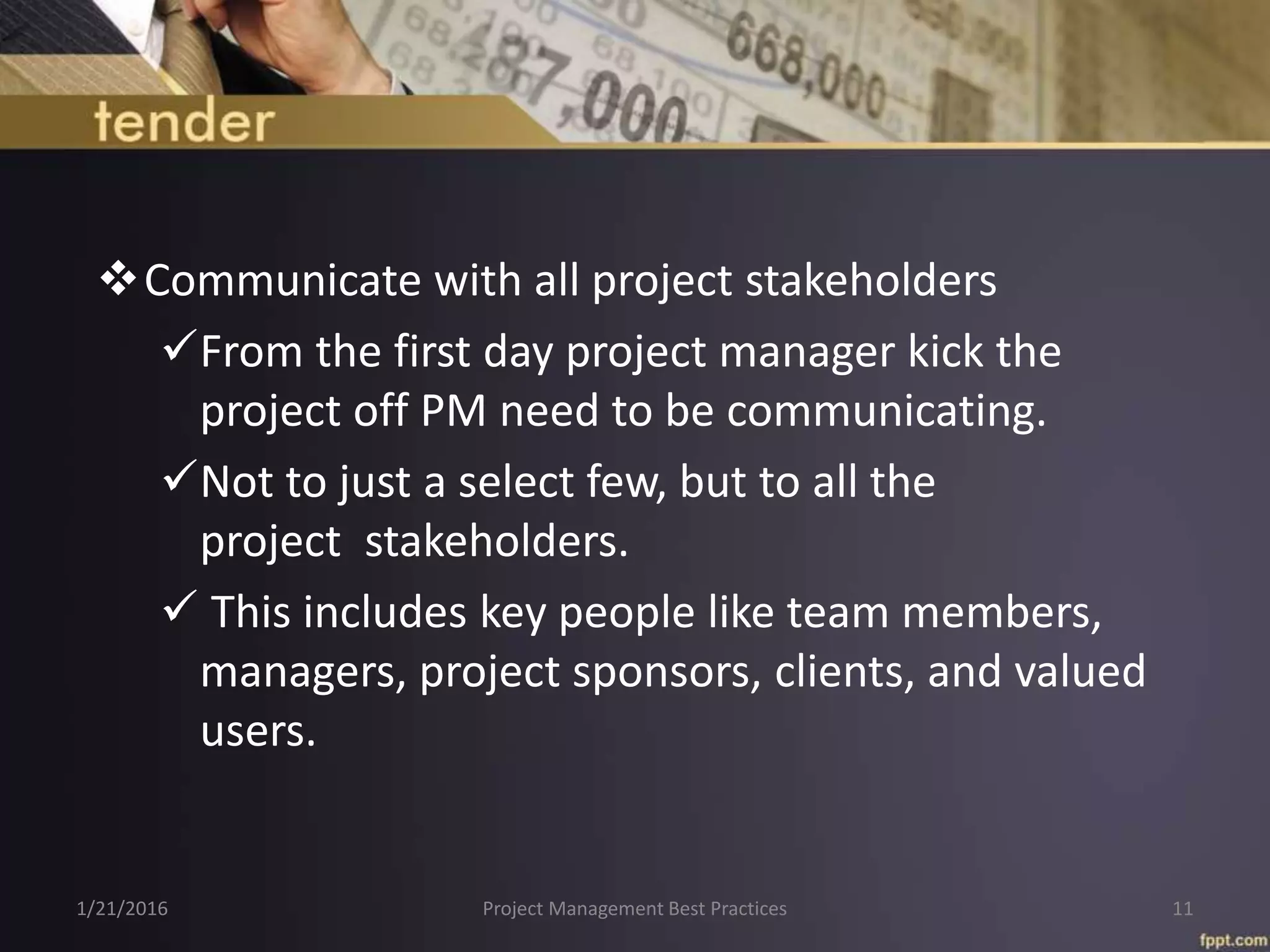 Communicate with all project stakeholders
From the first day project manager kick the
project off PM need to be communicating.
Not to just a select few, but to all the
project stakeholders.
 This includes key people like team members,
managers, project sponsors, clients, and valued
users.
1/21/2016 Project Management Best Practices 11
 