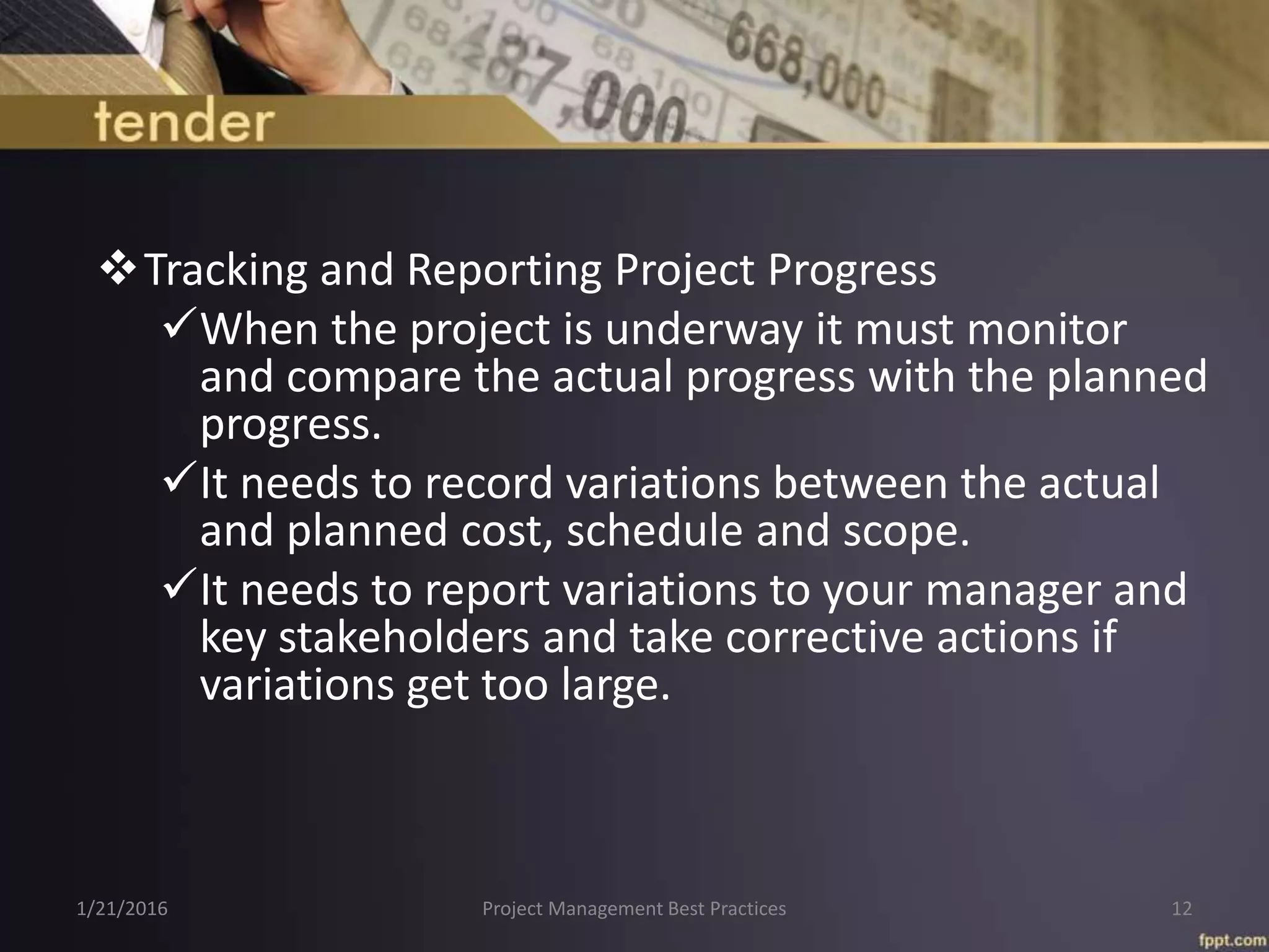 Tracking and Reporting Project Progress
When the project is underway it must monitor
and compare the actual progress with the planned
progress.
It needs to record variations between the actual
and planned cost, schedule and scope.
It needs to report variations to your manager and
key stakeholders and take corrective actions if
variations get too large.
1/21/2016 Project Management Best Practices 12
 