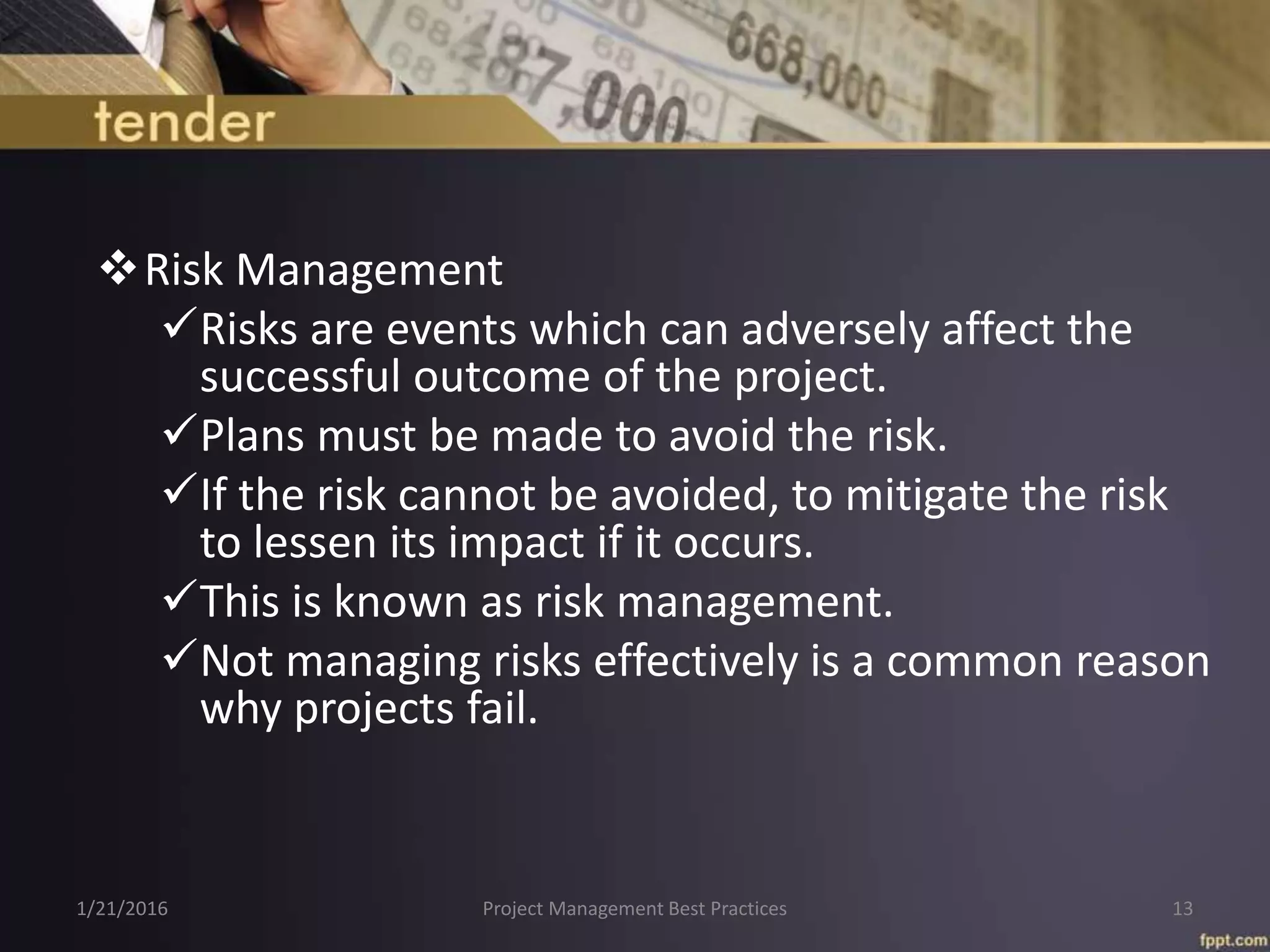 Risk Management
Risks are events which can adversely affect the
successful outcome of the project.
Plans must be made to avoid the risk.
If the risk cannot be avoided, to mitigate the risk
to lessen its impact if it occurs.
This is known as risk management.
Not managing risks effectively is a common reason
why projects fail.
1/21/2016 Project Management Best Practices 13
 