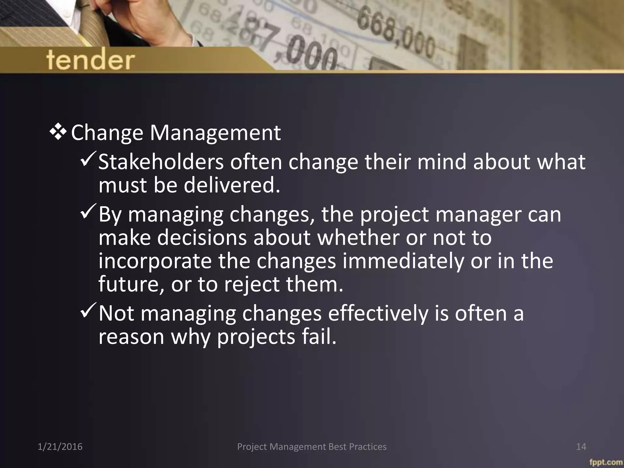 Change Management
Stakeholders often change their mind about what
must be delivered.
By managing changes, the project manager can
make decisions about whether or not to
incorporate the changes immediately or in the
future, or to reject them.
Not managing changes effectively is often a
reason why projects fail.
1/21/2016 Project Management Best Practices 14
 