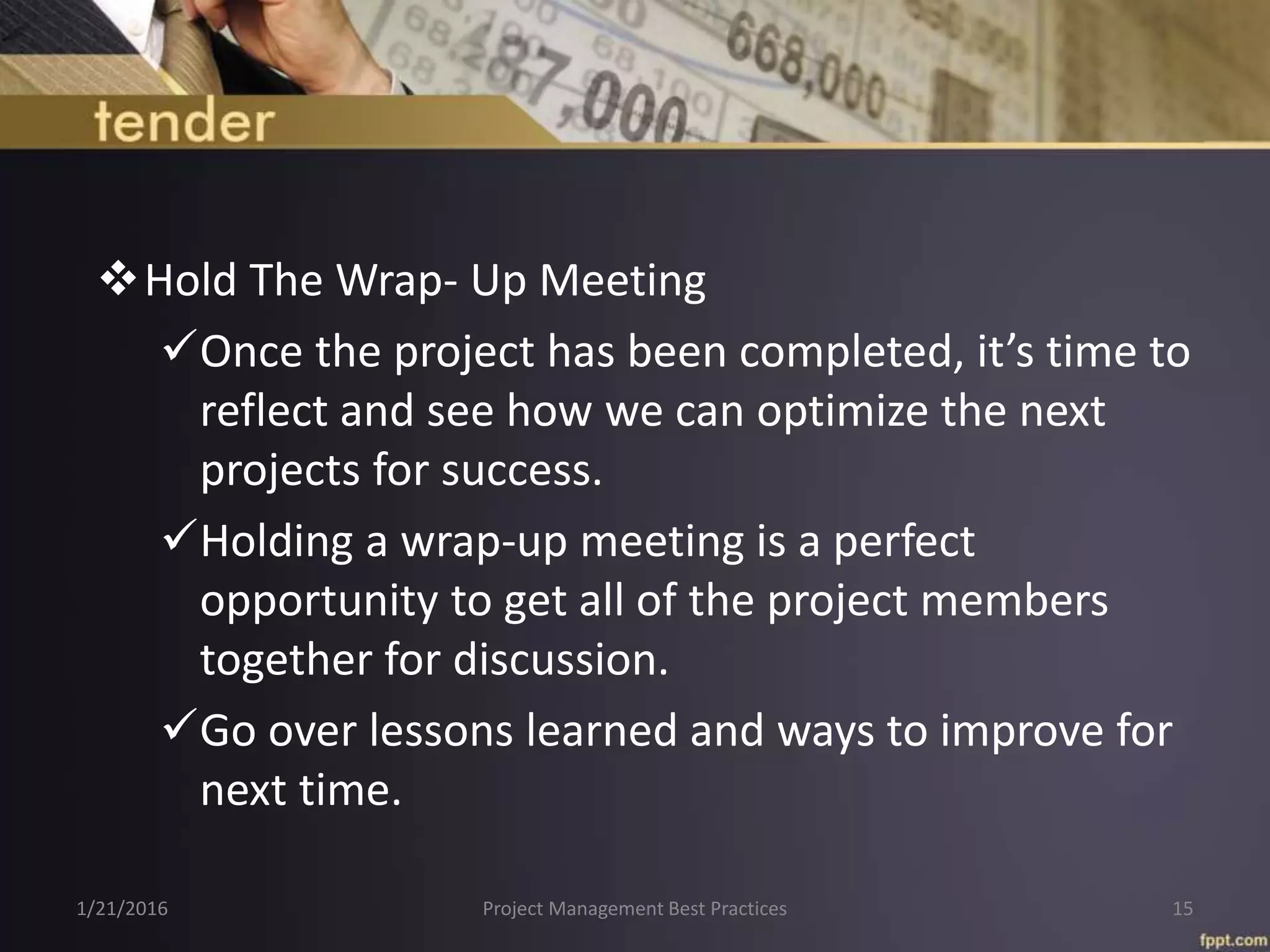 Hold The Wrap- Up Meeting
Once the project has been completed, it’s time to
reflect and see how we can optimize the next
projects for success.
Holding a wrap-up meeting is a perfect
opportunity to get all of the project members
together for discussion.
Go over lessons learned and ways to improve for
next time.
1/21/2016 Project Management Best Practices 15
 