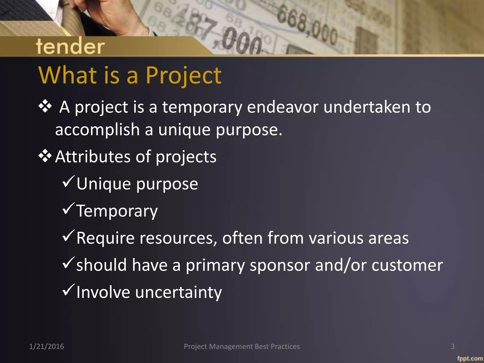 What is a Project
 A project is a temporary endeavor undertaken to
accomplish a unique purpose.
Attributes of projects
Unique purpose
Temporary
Require resources, often from various areas
should have a primary sponsor and/or customer
Involve uncertainty
1/21/2016 Project Management Best Practices 3
 