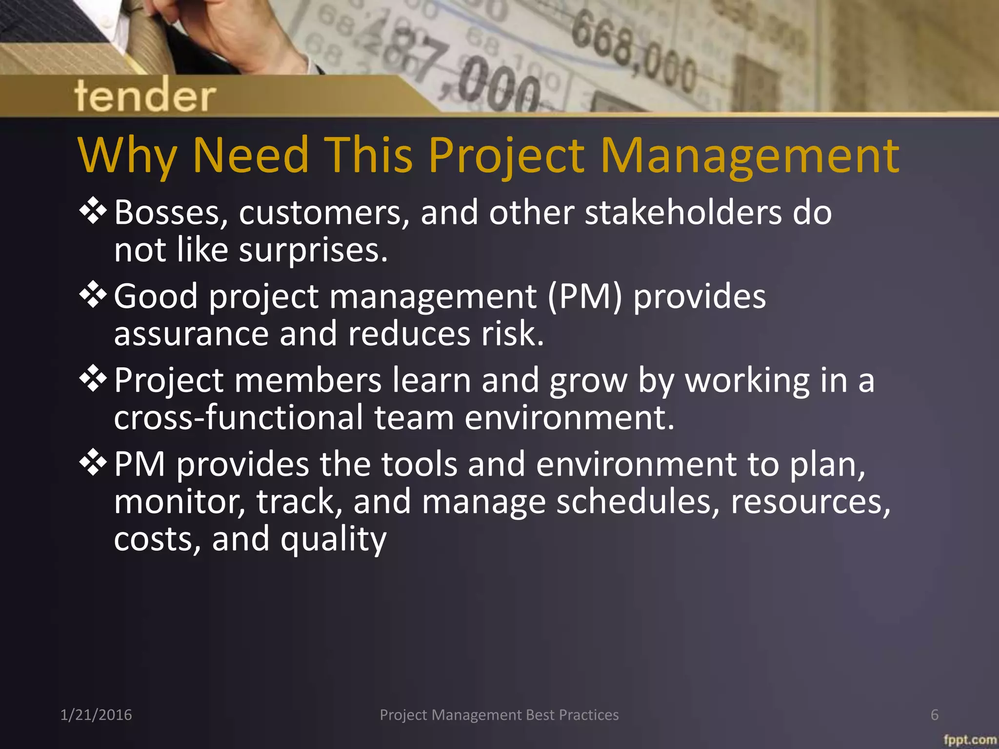 Why Need This Project Management
Bosses, customers, and other stakeholders do
not like surprises.
Good project management (PM) provides
assurance and reduces risk.
Project members learn and grow by working in a
cross-functional team environment.
PM provides the tools and environment to plan,
monitor, track, and manage schedules, resources,
costs, and quality
1/21/2016 Project Management Best Practices 6
 