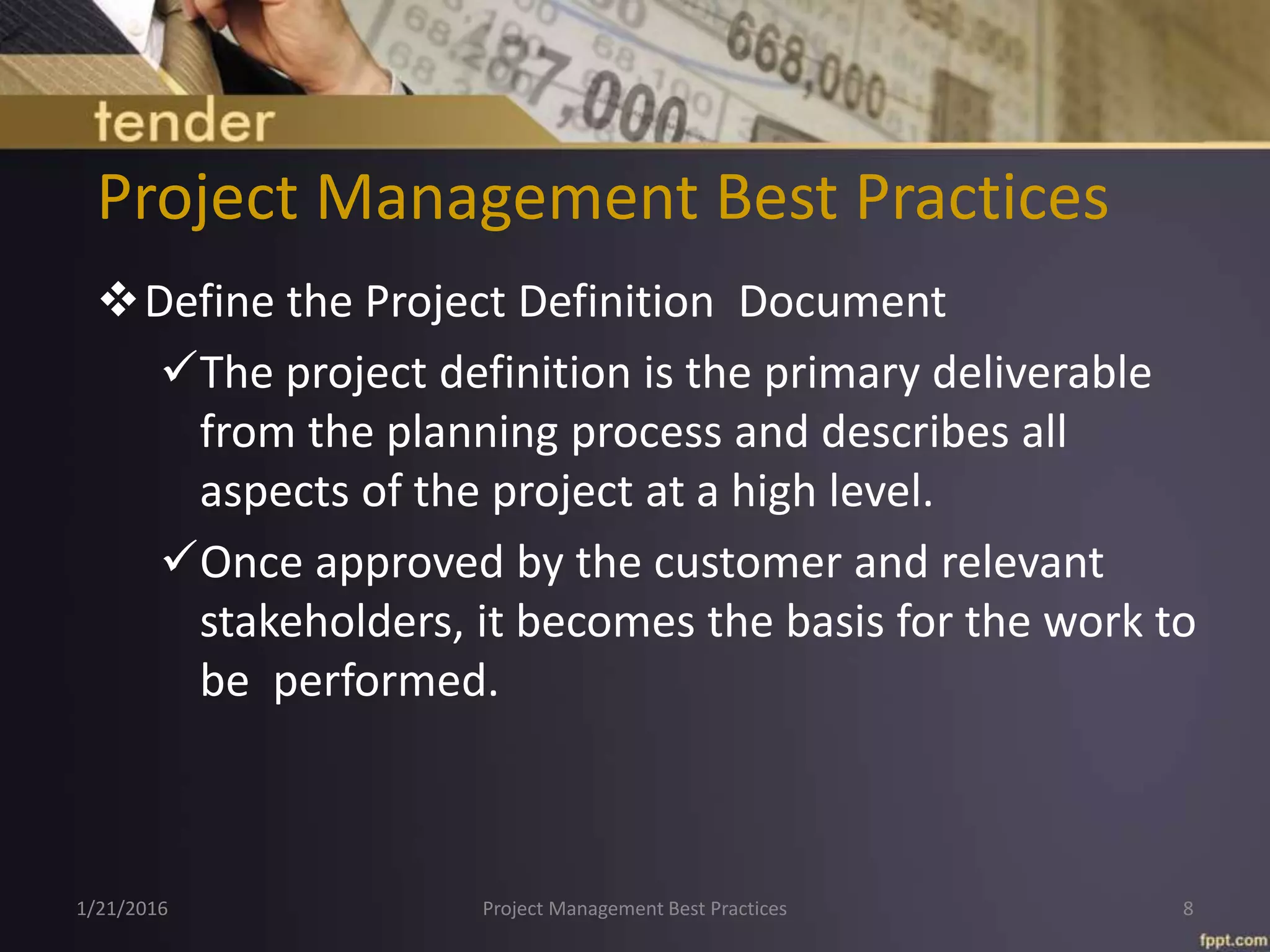 Project Management Best Practices
Define the Project Definition Document
The project definition is the primary deliverable
from the planning process and describes all
aspects of the project at a high level.
Once approved by the customer and relevant
stakeholders, it becomes the basis for the work to
be performed.
1/21/2016 Project Management Best Practices 8
 