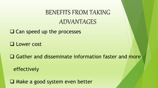  Can speed up the processes
 Lower cost
 Gather and disseminate information faster and more
effectively
 Make a good system even better
BENEFITS FROM TAKING
ADVANTAGES
 
