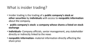 What is insider trading?
• Insider trading is the trading of a public company's stock or
other securities by individuals with access to nonpublic information
about the company.
• public company's stock- a company whose shares a listed on stock
exchange
• Individuals- Company officials, senior management, any stakeholder
directly or indirectly linked to the news
• nonpublic information- material information directly affecting the
share price
 