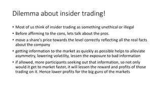 Dilemma about insider trading!
• Most of us think of insider trading as something unethical or illegal
• Before affirming to the cons, lets talk about the pros.
• move a share's price towards the level correctly reflecting all the real facts
about the company
• getting information to the market as quickly as possible helps to alleviate
asymmetry, lowering volatility, lessen the exposure to bad information
• if allowed, more participants seeking out that information, so not only
would it get to market faster, it will lessen the reward and profits of those
trading on it. Hence lower profits for the big guns of the markets
 