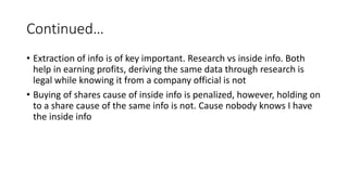 Continued…
• Extraction of info is of key important. Research vs inside info. Both
help in earning profits, deriving the same data through research is
legal while knowing it from a company official is not
• Buying of shares cause of inside info is penalized, however, holding on
to a share cause of the same info is not. Cause nobody knows I have
the inside info
 