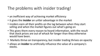 The problems with insider trading!
• an inefficient way of achieving market efficiency
• it gives the insider an unfair advantage in the market
• insiders earn all their profits on the lag between when they start
selling and when the market figures out what's going on
• This gives them every reason to hoard information, with the result
that stock prices are out of whack for longer than they otherwise
would have been.
• Markets thrive on transparency, but insider trading thrives on opacity
• allows an insider to artificially influence the value of a company's
stocks.
 