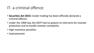 IT- a criminal offence
• Securities Act 2015: insider trading has been officially declared a
criminal offence.
• Under the 1969 law, the SECP had no powers to intervene for investor
protection and to handle investor complaints
• High monetary penalties
• Imprisonment
 