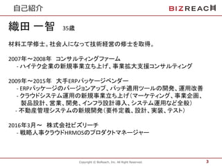 Copyright © BizReach, Inc. All Right Reserved.
⾃⼰紹介
3
織田 一智 35歳
材料工学修士。社会人になって技術経営の修士を取得。
2007年〜2008年 コンサルティングファーム
- ハイテク企業の新規事業立ち上げ、事業拡大支援コンサルティング
2009年〜2015年 大手ERPパッケージベンダー
- ERPパッケージのバージョンアップ、パッチ適用ツールの開発、運用改善
- クラウドシステム運用の新規事業立ち上げ（マーケティング、事業企画、
製品設計、営業、開発、インフラ設計導入、システム運用など全般）
- 不動産管理システムの新規開発（要件定義、設計、実装、テスト）
2016年3月〜 株式会社ビズリーチ
- 戦略人事クラウドHRMOSのプロダクトマネージャー
 