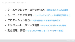 • チームやプロダクトの方向性決め　目的に向かうための道標
• ユーザーとのやり取り　ユーザーインタビューや利用状況調査など
• プロモーション周り　利用を促進させる施策や告知など
• スケジュール、リソース調整　リリーススケジュールの管理
• 勤怠管理、評価　やってないPMもいる（マネージャー業務）
こんなことやってます｜やっていること
 