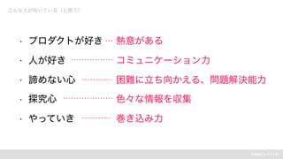 こんな人が向いている（と思う）
• プロダクトが好き
• 人が好き
• 諦めない心
• 探究心
• やっていき
熱意がある
コミュニケーション力
困難に立ち向かえる、問題解決能力
色々な情報を収集
巻き込み力
 