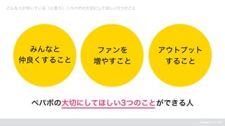 こんな人が向いている（と思う）｜ペパボの大切にしてほしい3つのこと
ペパボの大切にしてほしい3つのことができる人
みんなと
仲良くすること
ファンを
増やすこと
アウトプット
すること
 