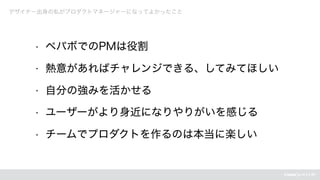 デザイナー出身の私がプロダクトマネージャーになってよかったこと
• ペパボでのPMは役割
• 熱意があればチャレンジできる、してみてほしい
• 自分の強みを活かせる
• ユーザーがより身近になりやりがいを感じる
• チームでプロダクトを作るのは本当に楽しい
 