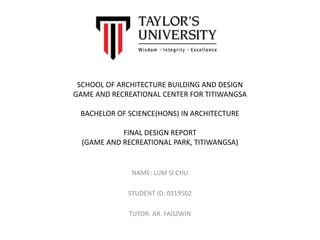 SCHOOL OF ARCHITECTURE BUILDING AND DESIGN
GAME AND RECREATIONAL CENTER FOR TITIWANGSA
BACHELOR OF SCIENCE(HONS) IN ARCHITECTURE
FINAL DESIGN REPORT
(GAME AND RECREATIONAL PARK, TITIWANGSA)
NAME: LUM SI CHU
STUDENT ID: 0319502
TUTOR: AR. FADZWIN
 