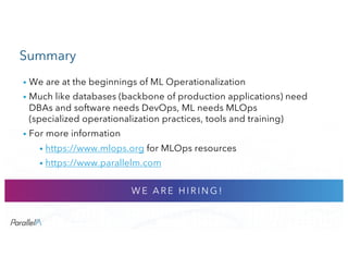 CONFIDENTIALCONFIDENTIAL
Summary
• We are at the beginnings of ML Operationalization
• Much like databases (backbone of production applications) need
DBAs and software needs DevOps, ML needs MLOps
(specialized operationalization practices, tools and training)
• For more information
• https://www.mlops.org for MLOps resources
• https://www.parallelm.com
W E A R E H I R I N G !
 