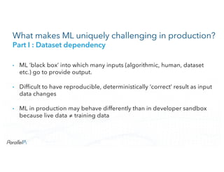 CONFIDENTIALCONFIDENTIAL
What makes ML uniquely challenging in production?
Part I : Dataset dependency
• ML ‘black box’ into which many inputs (algorithmic, human, dataset
etc.) go to provide output.
• Difficult to have reproducible, deterministically ‘correct’ result as input
data changes
• ML in production may behave differently than in developer sandbox
because live data ≠ training data
 