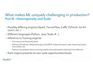 CONFIDENTIALCONFIDENTIAL
What makes ML uniquely challenging in production?
Part III : Heterogeneity and Scale
• Possibly differing engines (Spark, TensorFlow, Caffe, PyTorch, Sci-kit
Learn, etc. )
• Different languages (Python, Java, Scala, R ..)
• Inference vs Training engines
• Training can be frequently batch
• Inference (Prediction, Model Serving) can be REST endpoint/custom code, streaming engine,
micro-batch, etc.
• Feature manipulation done at training needs to be replicated (or factored in) at inference
• Each engine presents its own scale opportunities/issues
 