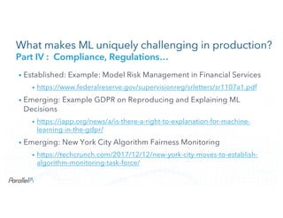 CONFIDENTIALCONFIDENTIAL
What makes ML uniquely challenging in production?
Part IV : Compliance, Regulations…
• Established: Example: Model Risk Management in Financial Services
• https://www.federalreserve.gov/supervisionreg/srletters/sr1107a1.pdf
• Emerging: Example GDPR on Reproducing and Explaining ML
Decisions
• https://iapp.org/news/a/is-there-a-right-to-explanation-for-machine-
learning-in-the-gdpr/
• Emerging: New York City Algorithm Fairness Monitoring
• https://techcrunch.com/2017/12/12/new-york-city-moves-to-establish-
algorithm-monitoring-task-force/
 