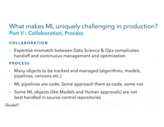 CONFIDENTIALCONFIDENTIAL
What makes ML uniquely challenging in production?
Part V : Collaboration, Process
C O L L A B O R A T I O N
• Expertise mismatch between Data Science & Ops complicates
handoff and continuous management and optimization
P R O C E S S
• Many objects to be tracked and managed (algorithms, models,
pipelines, versions etc.)
• ML pipelines are code. Some approach them as code, some not
• Some ML objects (like Models and Human approvals) are not
best handled in source control repositories
 